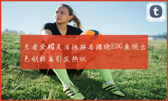 王者荣耀灵活性排名揭晓EDG表现出色创新高引发热议