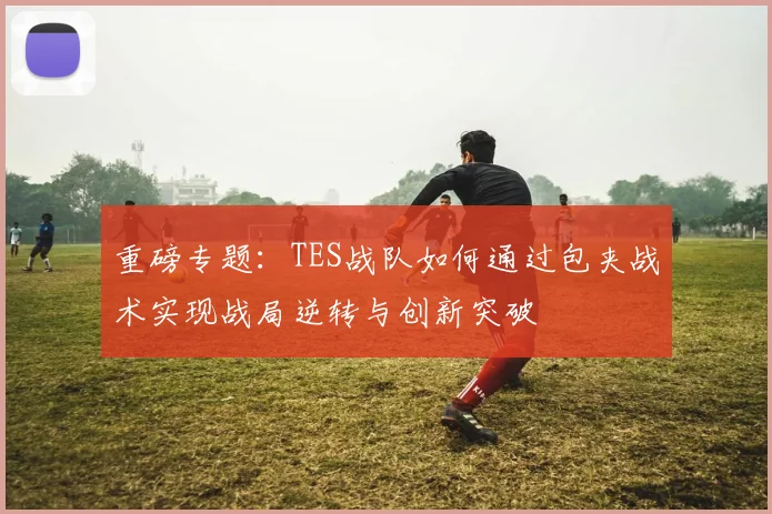 重磅专题：TES战队如何通过包夹战术实现战局逆转与创新突破