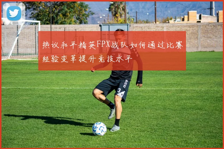 热议和平精英FPX战队如何通过比赛经验变革提升竞技水平