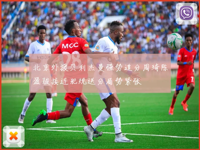 北京外援贝利杰曼强势追分周琦陈盈骏接连犯规送分局势紧张