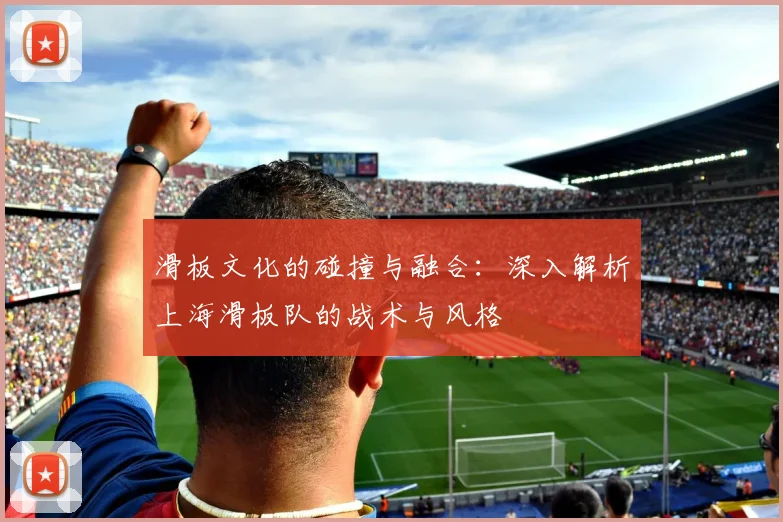 滑板文化的碰撞与融合：深入解析上海滑板队的战术与风格
