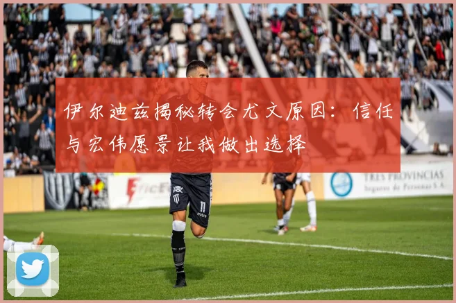 伊尔迪兹揭秘转会尤文原因：信任与宏伟愿景让我做出选择