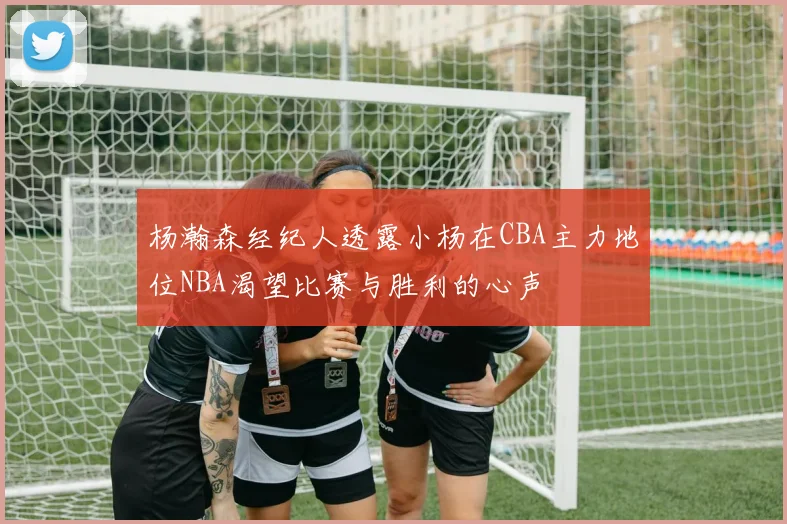 杨瀚森经纪人透露小杨在CBA主力地位NBA渴望比赛与胜利的心声