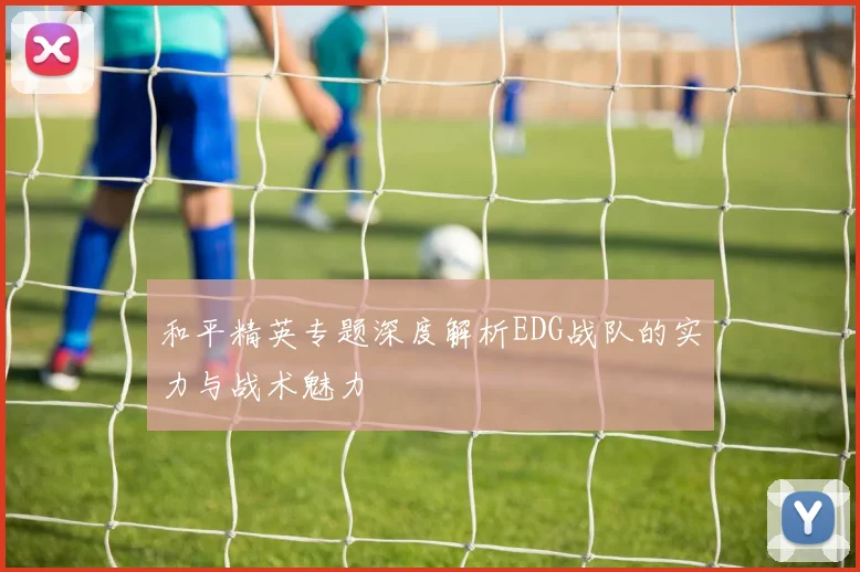 和平精英专题深度解析EDG战队的实力与战术魅力