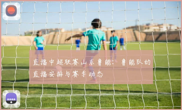 直播中超联赛山东鲁能：鲁能队的直播安排与赛季动态