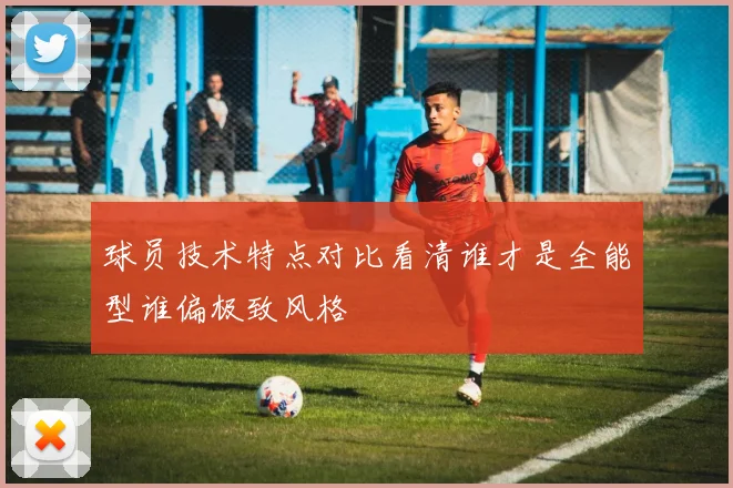 球员技术特点对比看清谁才是全能型谁偏极致风格